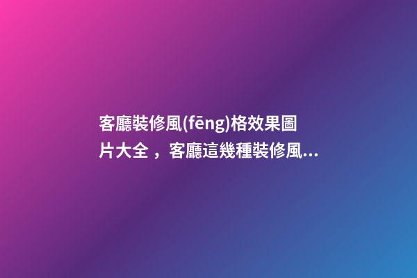 客廳裝修風(fēng)格效果圖片大全，客廳這幾種裝修風(fēng)格刷爆朋友圈-第1張-觀點(diǎn)-玄機(jī)派